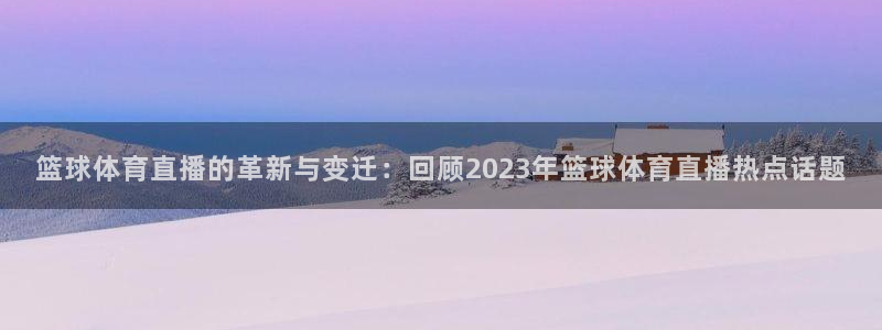 篮球体育直播的革新与变迁：回顾2023年篮球体育直播热点话题